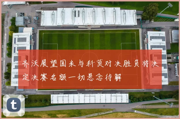 齐沃展望国米与科莫对决胜负将决定决赛名额一切悬念待解
