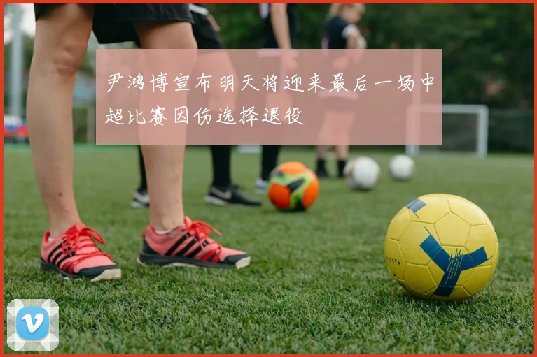 尹鸿博宣布明天将迎来最后一场中超比赛因伤选择退役