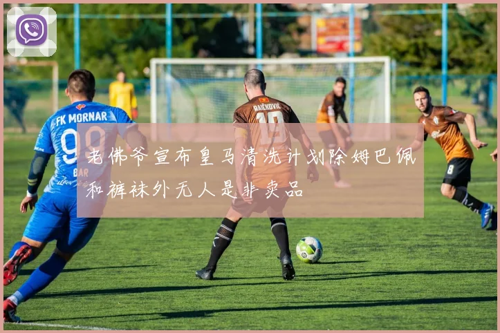 老佛爷宣布皇马清洗计划除姆巴佩和裤袜外无人是非卖品