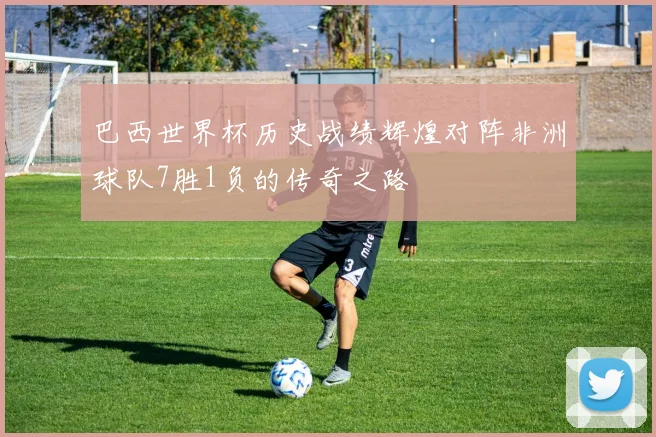 巴西世界杯历史战绩辉煌对阵非洲球队7胜1负的传奇之路