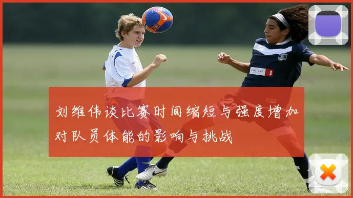 刘维伟谈比赛时间缩短与强度增加对队员体能的影响与挑战