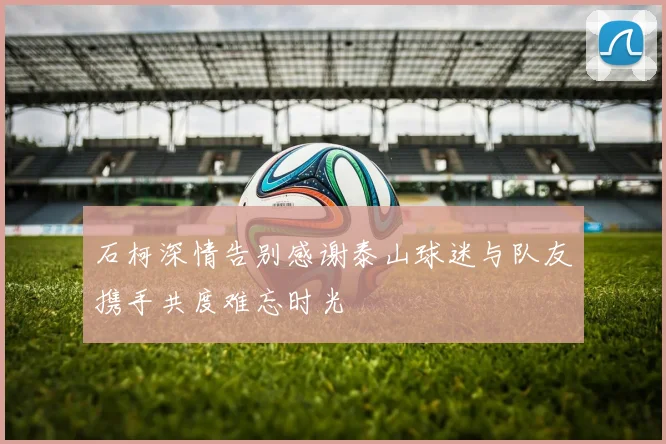 石柯深情告别感谢泰山球迷与队友携手共度难忘时光