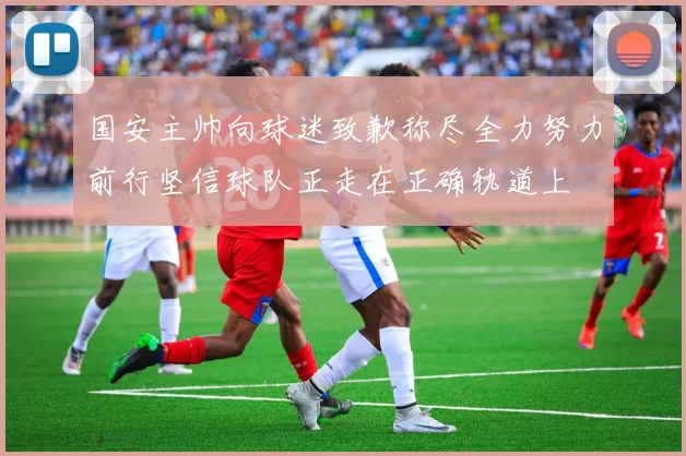 国安主帅向球迷致歉称尽全力努力前行坚信球队正走在正确轨道上