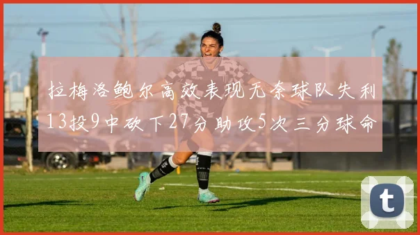拉梅洛鲍尔高效表现无奈球队失利13投9中砍下27分助攻5次三分球命中率惊人
