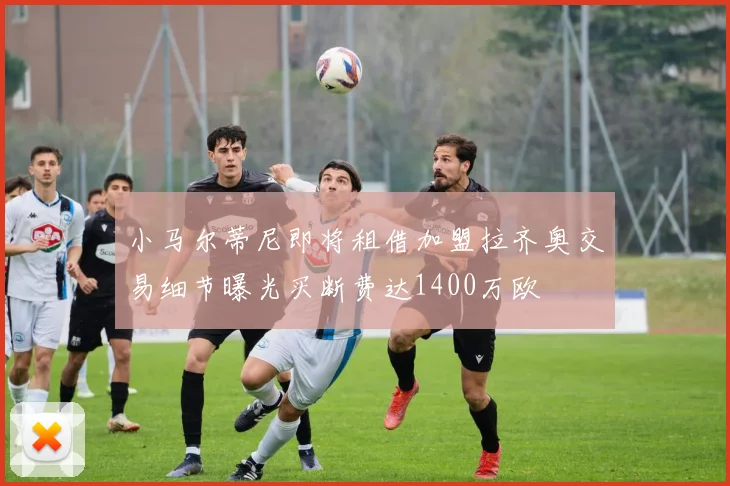 小马尔蒂尼即将租借加盟拉齐奥交易细节曝光买断费达1400万欧