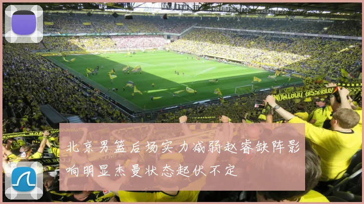 北京男篮后场实力减弱赵睿缺阵影响明显杰曼状态起伏不定