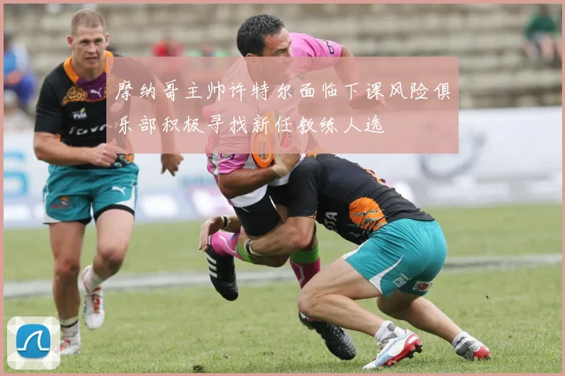 摩纳哥主帅许特尔面临下课风险俱乐部积极寻找新任教练人选