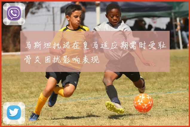 马斯坦托诺在皇马适应期需时受耻骨炎困扰影响表现