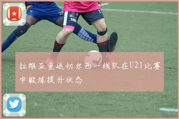 拉维亚重返切尔西一线队在U21比赛中锻炼提升状态