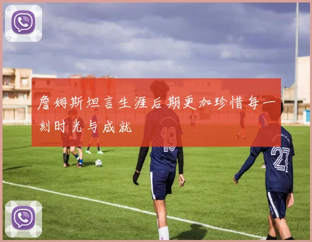 詹姆斯坦言生涯后期更加珍惜每一刻时光与成就