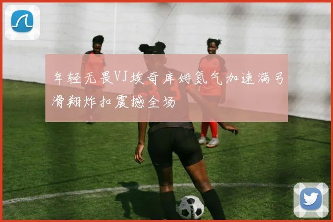 年轻无畏VJ埃奇库姆氮气加速满弓滑翔炸扣震撼全场