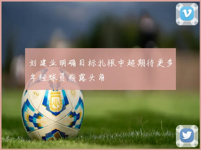刘建业明确目标扎根中超期待更多年轻球员崭露头角