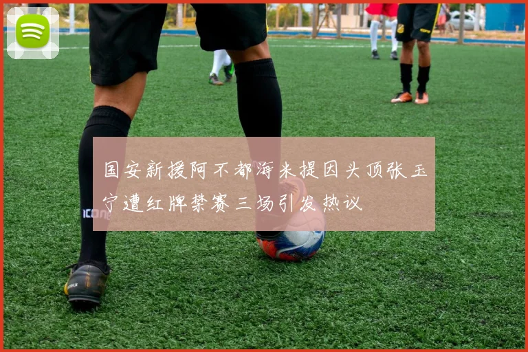 国安新援阿不都海米提因头顶张玉宁遭红牌禁赛三场引发热议