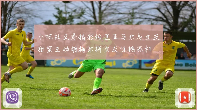 小吧社交秀精彩纷呈亚马尔与女友甜蜜互动胡梅尔斯女友惊艳亮相