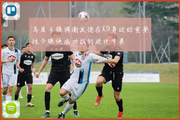 乌度卡强调谢泼德在KD身边的重要性今晚他成功找到进攻节奏