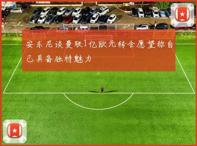安东尼谈曼联1亿欧元转会愿望称自己具备独特魅力