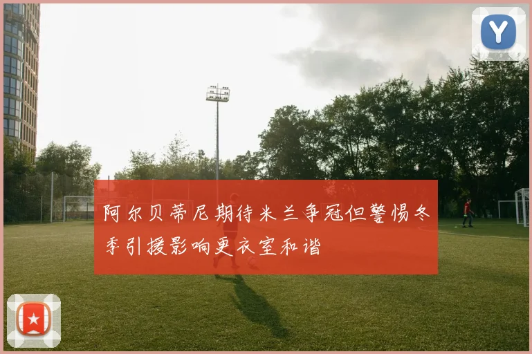 阿尔贝蒂尼期待米兰争冠但警惕冬季引援影响更衣室和谐