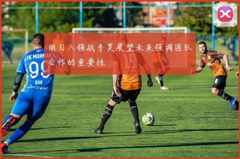 明日八强战李昊展望未来强调团队合作的重要性