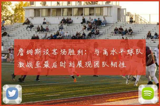詹姆斯谈客场胜利：与高水平球队激战至最后时刻展现团队韧性