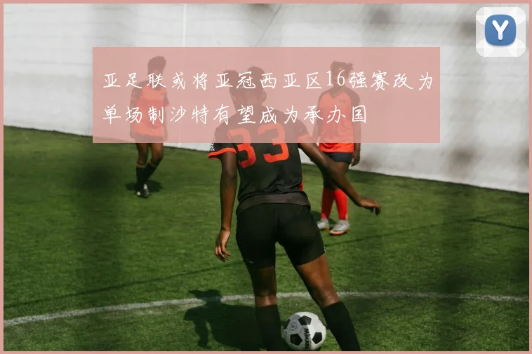 亚足联或将亚冠西亚区16强赛改为单场制沙特有望成为承办国