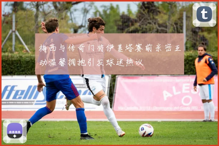 梅西与传奇门将伊基塔赛前亲密互动温馨拥抱引发球迷热议