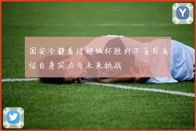 国安冷静看待超级杯胜利不盲目高估自身实力与未来挑战