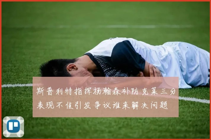 斯普利特指挥杨瀚森补防克莱三分表现不佳引发争议谁来解决问题