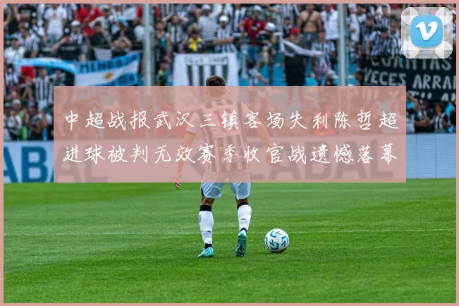中超战报武汉三镇客场失利陈哲超进球被判无效赛季收官战遗憾落幕