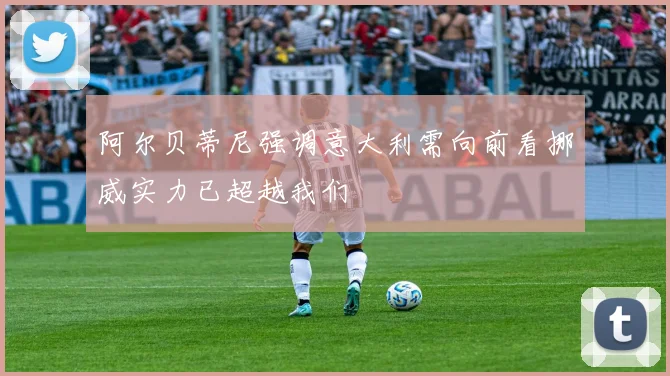 阿尔贝蒂尼强调意大利需向前看挪威实力已超越我们