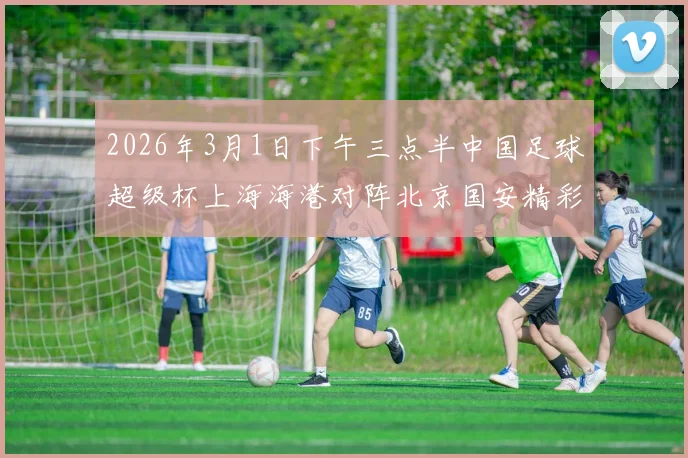 2026年3月1日下午三点半中国足球超级杯上海海港对阵北京国安精彩对决即将上演