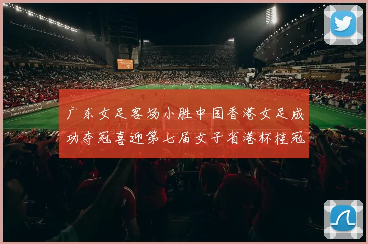 广东女足客场小胜中国香港女足成功夺冠喜迎第七届女子省港杯桂冠
