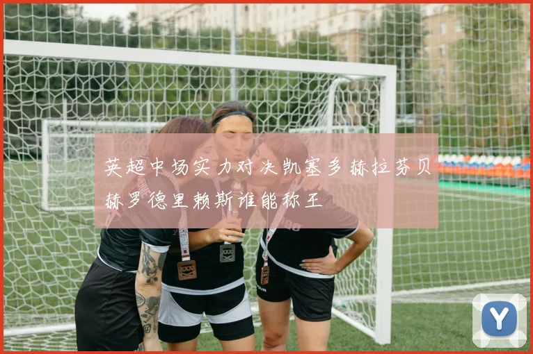英超中场实力对决凯塞多赫拉芬贝赫罗德里赖斯谁能称王