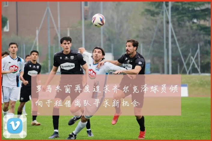 罗马冬窗再度追求齐尔克泽球员倾向于租借离队寻求新机会