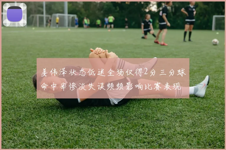 姜伟泽状态低迷全场仅得2分三分球命中率惨淡失误频频影响比赛表现