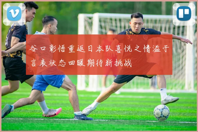 谷口彰悟重返日本队喜悦之情溢于言表状态回暖期待新挑战