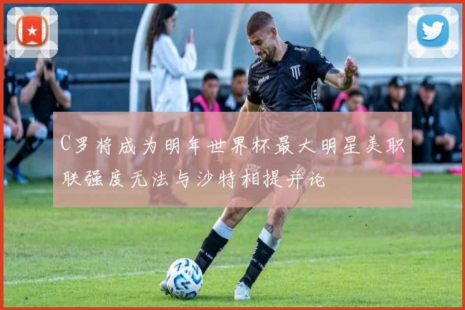 C罗将成为明年世界杯最大明星美职联强度无法与沙特相提并论