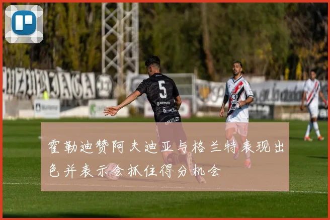 霍勒迪赞阿夫迪亚与格兰特表现出色并表示会抓住得分机会
