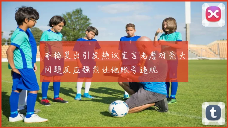 夸梅复出引发热议直言老詹对秃头问题反应强烈让他账号违规