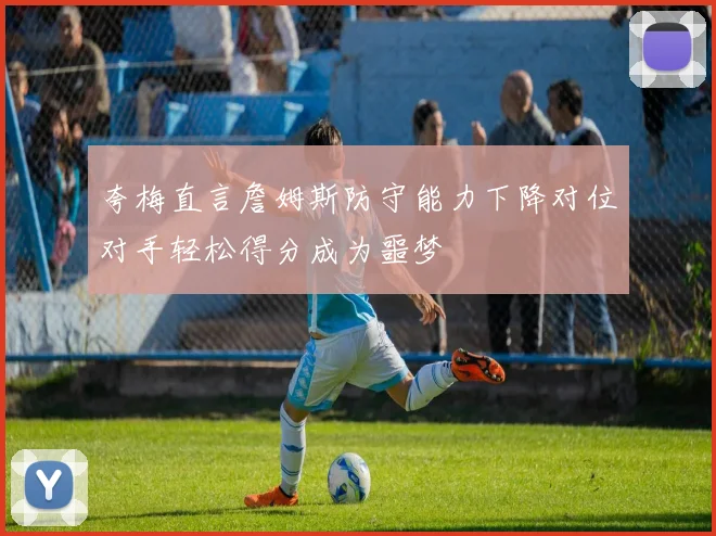 夸梅直言詹姆斯防守能力下降对位对手轻松得分成为噩梦