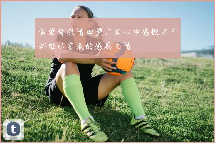 黄荣奇深情回望广东心中感慨万千却难以言表的感恩之情