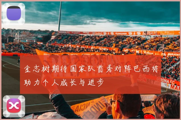 金志树期待国家队首秀对阵巴西将助力个人成长与进步