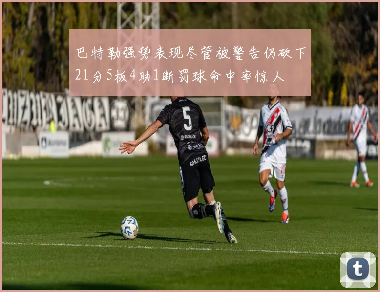 巴特勒强势表现尽管被警告仍砍下21分5板4助1断罚球命中率惊人