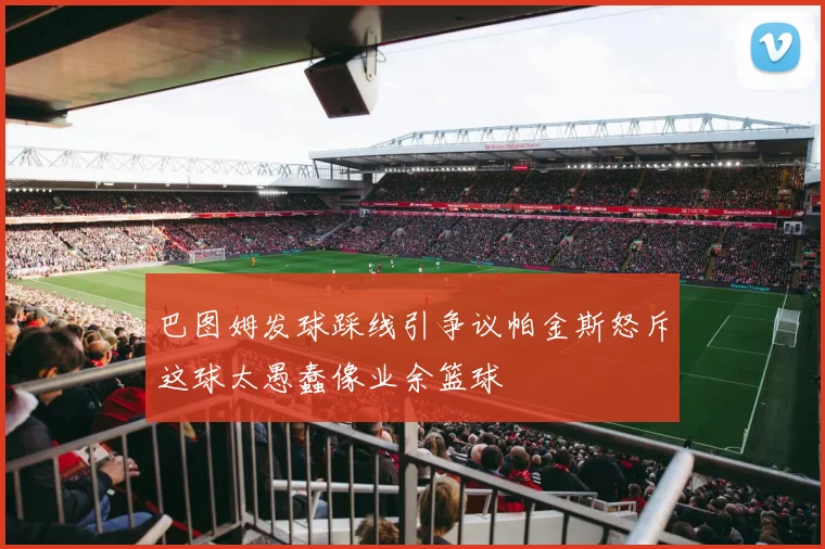 巴图姆发球踩线引争议帕金斯怒斥这球太愚蠢像业余篮球