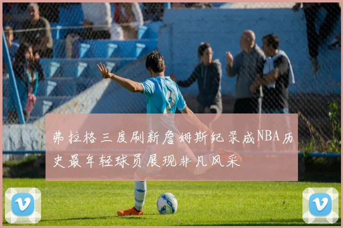 弗拉格三度刷新詹姆斯纪录成NBA历史最年轻球员展现非凡风采