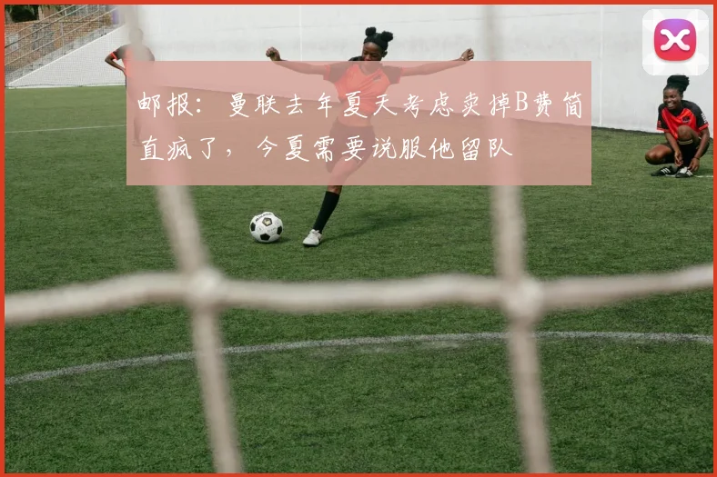 邮报：曼联去年夏天考虑卖掉B费简直疯了，今夏需要说服他留队