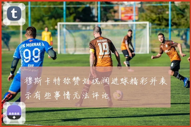 穆斯卡特称赞刘祝润进球精彩并表示有些事情无法评论